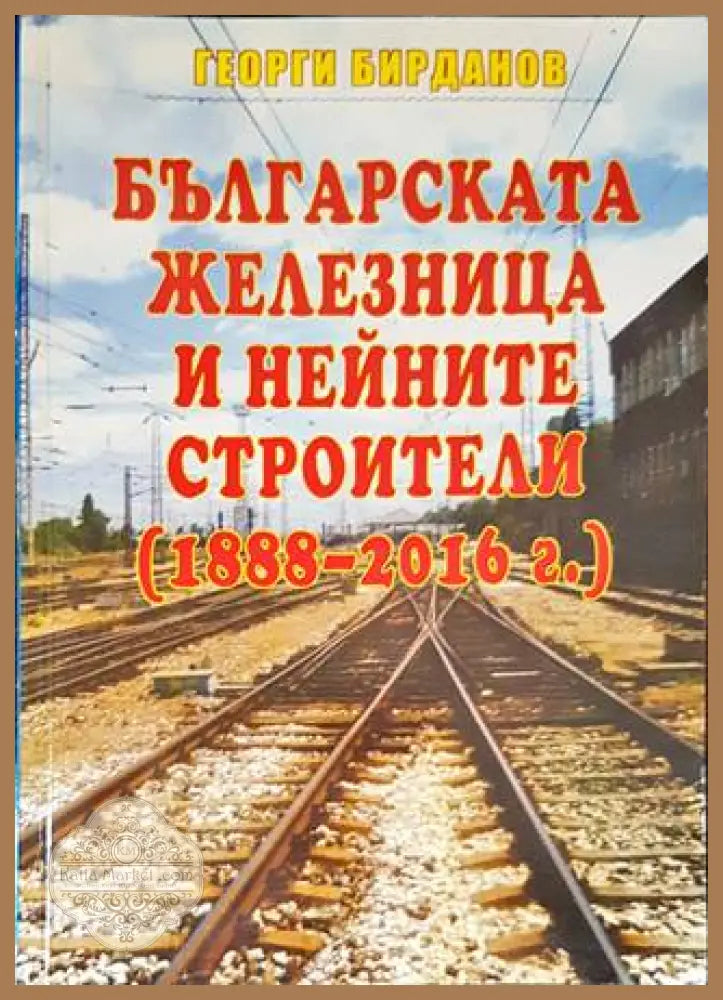 Българската железница и нейните строители (1888-2016г.) - Георги Бирданов - Книги