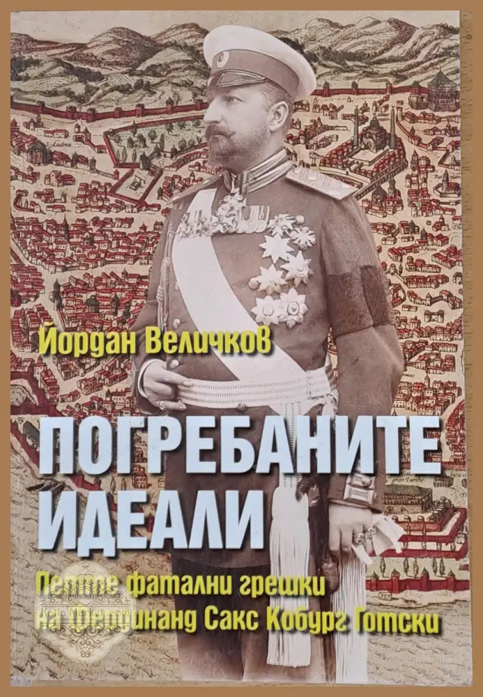 Погребаните идеали. Петте фатални грешки на Фердинанд Сакс Кобур Готски - Йордан Величков - Книги