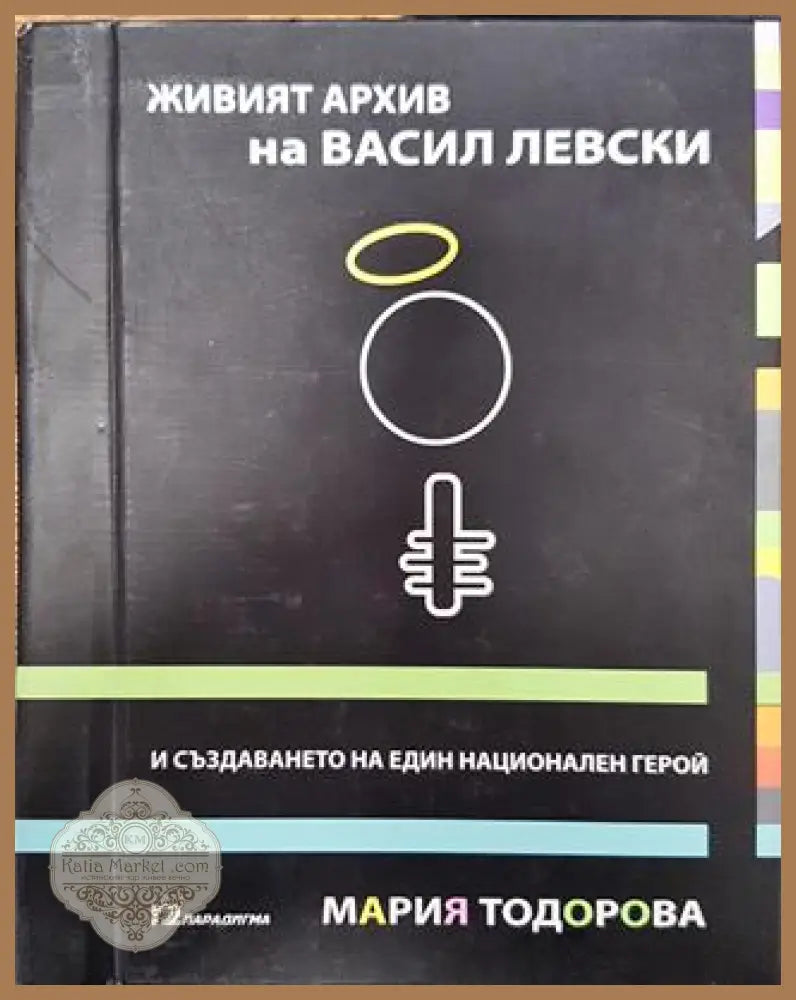 Живият архив на Васил Левски и създаването на един национален герой - Мария Тодорова - Книга